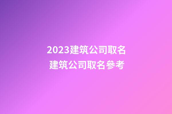 2023建筑公司取名 建筑公司取名參考
